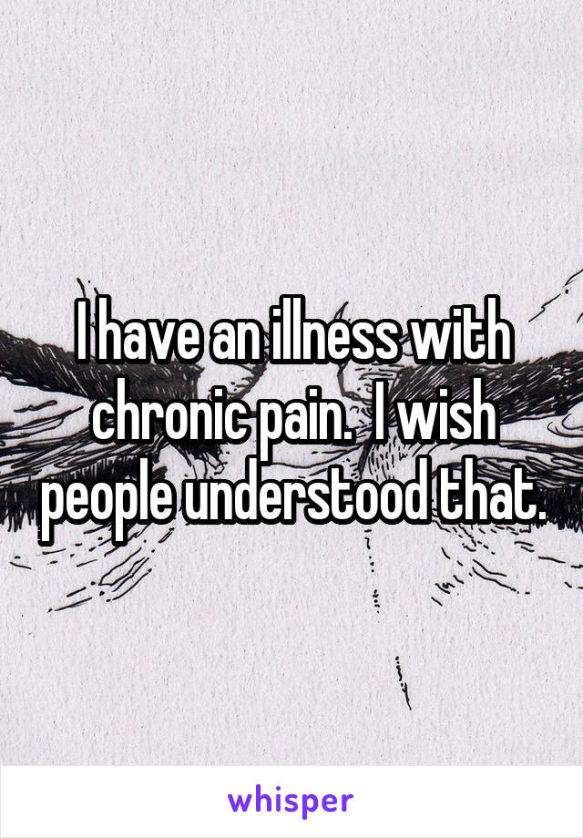 I have an illness with chronic pain.  I wish people understood that.