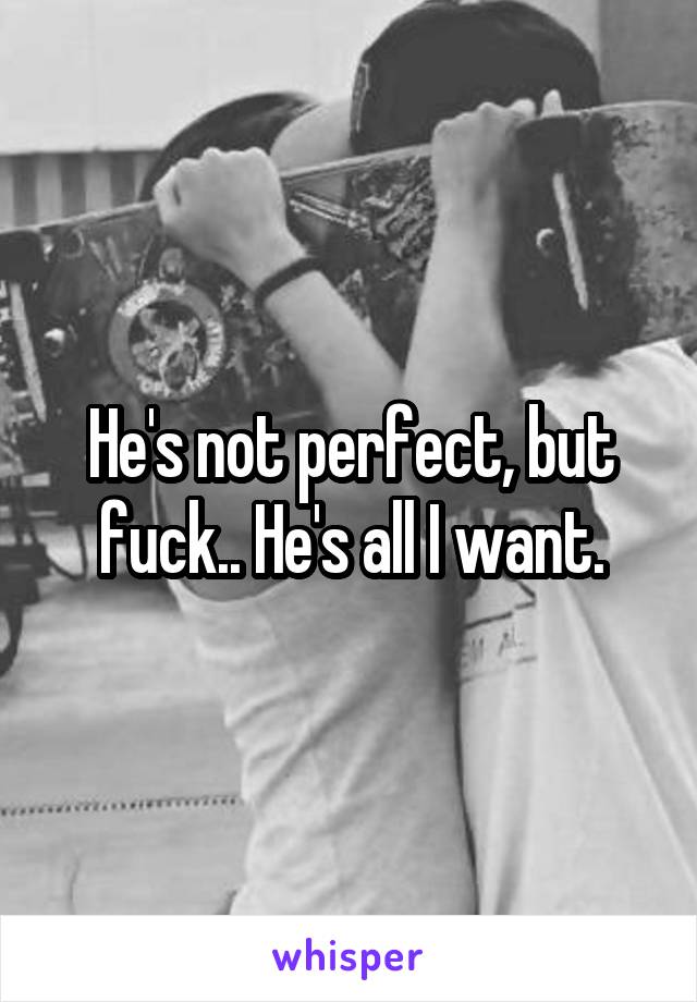 He's not perfect, but fuck.. He's all I want.