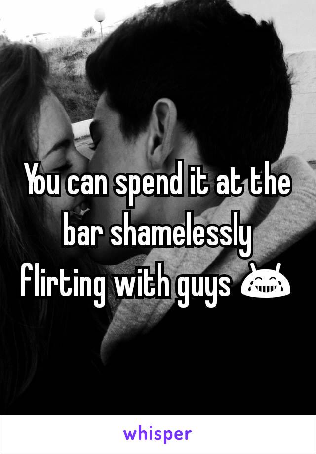 You can spend it at the bar shamelessly flirting with guys 😂