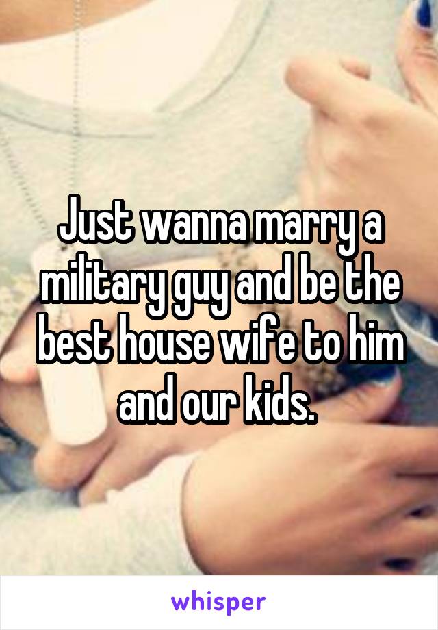 Just wanna marry a military guy and be the best house wife to him and our kids. 