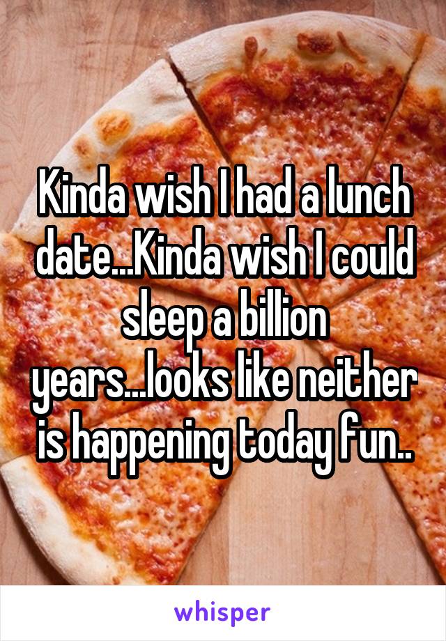 Kinda wish I had a lunch date...Kinda wish I could sleep a billion years...looks like neither is happening today fun..