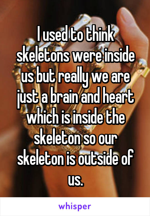 I used to think skeletons were inside us but really we are just a brain and heart which is inside the skeleton so our skeleton is outside of us.