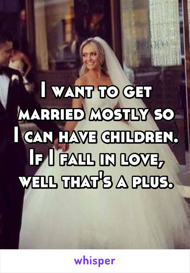 I want to get married mostly so I can have children. If I fall in love, well that's a plus.