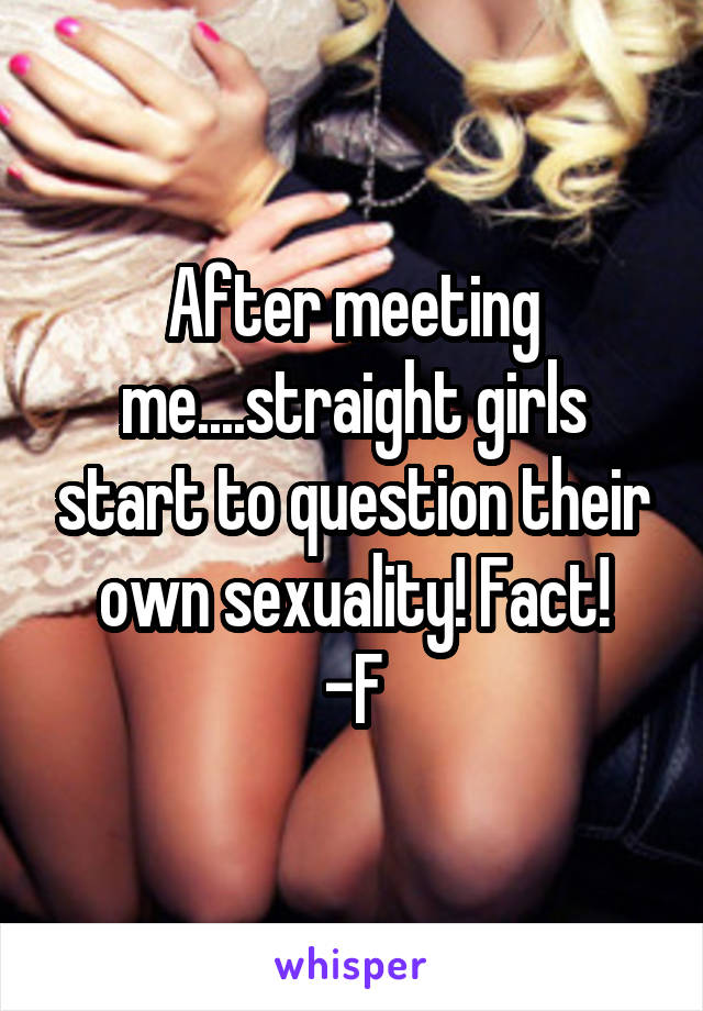 After meeting me....straight girls start to question their own sexuality! Fact!
-F