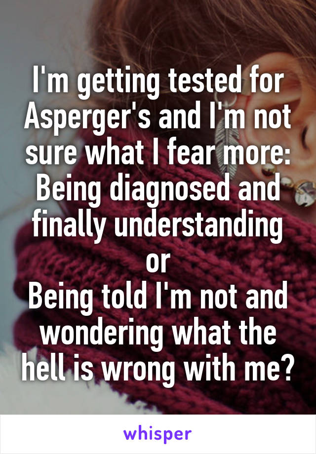 I'm getting tested for Asperger's and I'm not sure what I fear more:
Being diagnosed and finally understanding or
Being told I'm not and wondering what the hell is wrong with me?