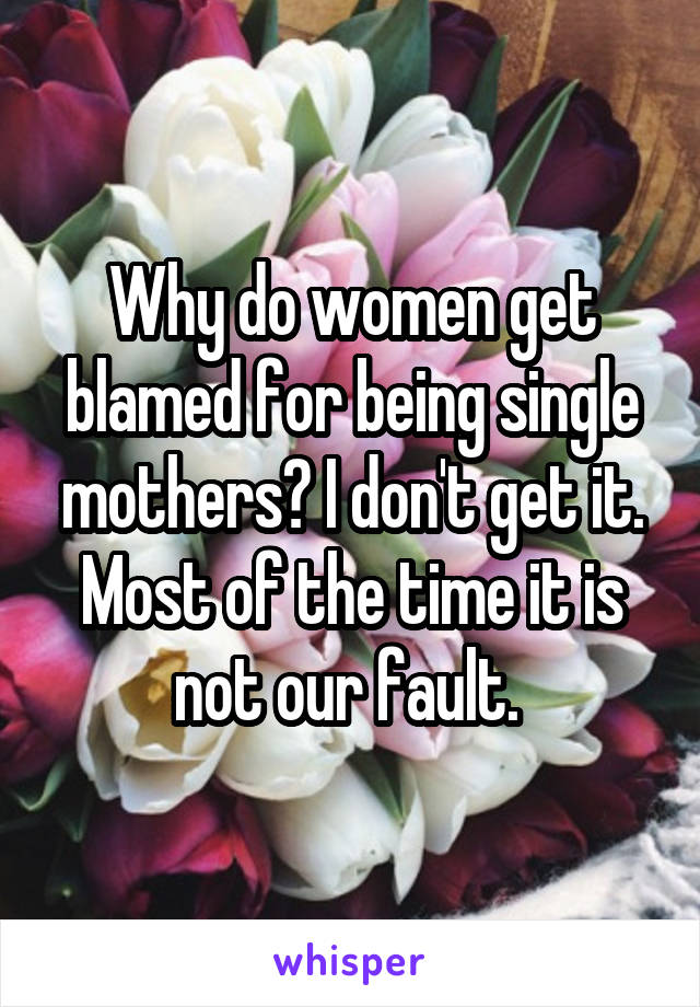 Why do women get blamed for being single mothers? I don't get it. Most of the time it is not our fault. 