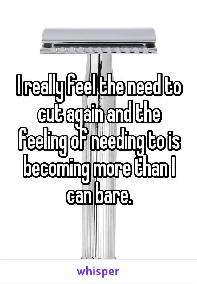 I really feel the need to cut again and the feeling of needing to is becoming more than I can bare.