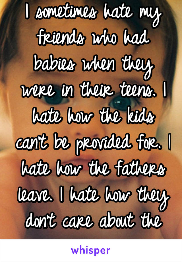 I sometimes hate my friends who had babies when they were in their teens. I hate how the kids can't be provided for. I hate how the fathers leave. I hate how they don't care about the repercussions.