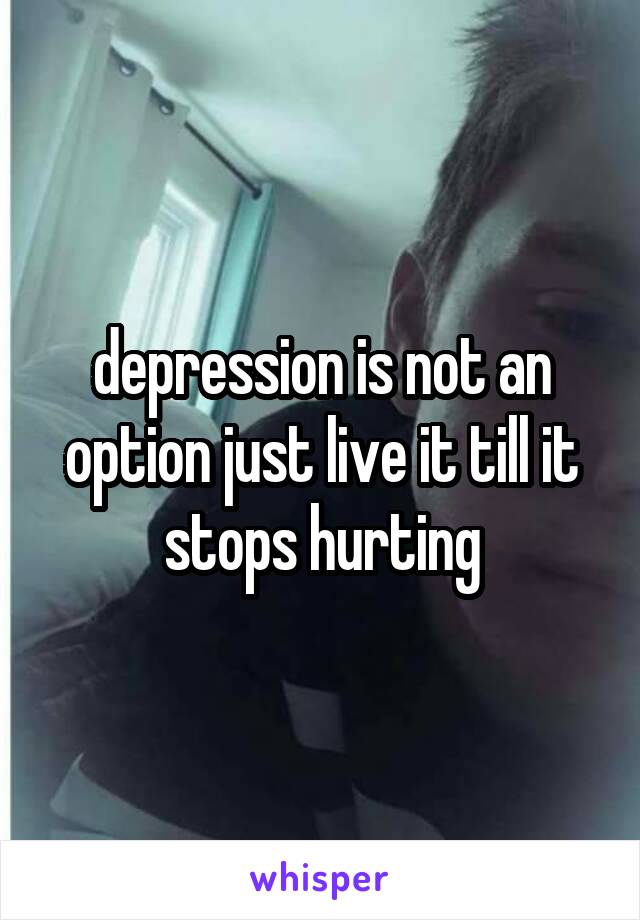 depression is not an option just live it till it stops hurting