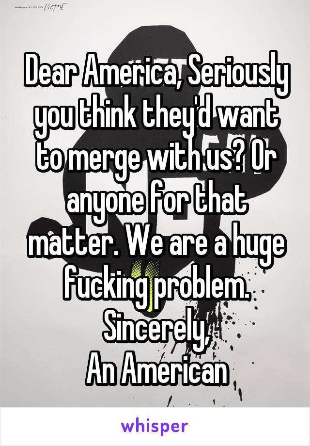 Dear America, Seriously you think they'd want to merge with us? Or anyone for that matter. We are a huge fucking problem.
Sincerely,
An American