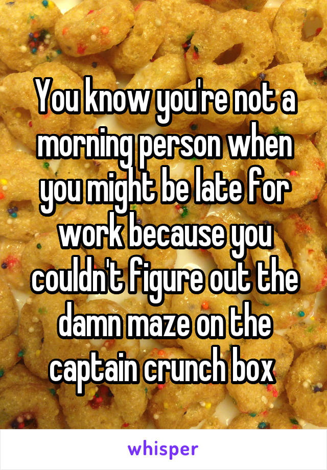 You know you're not a morning person when you might be late for work because you couldn't figure out the damn maze on the captain crunch box 