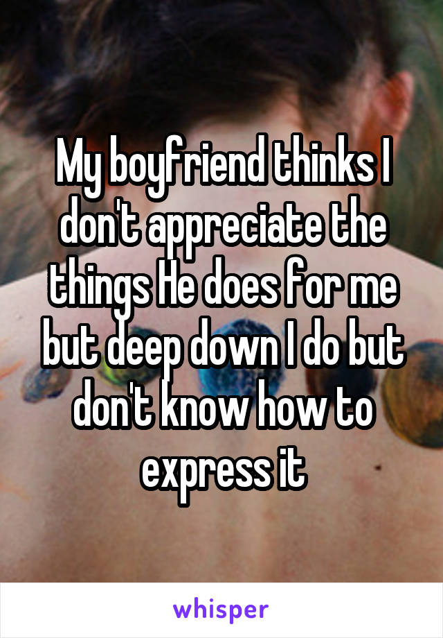 My boyfriend thinks I don't appreciate the things He does for me but deep down I do but don't know how to express it