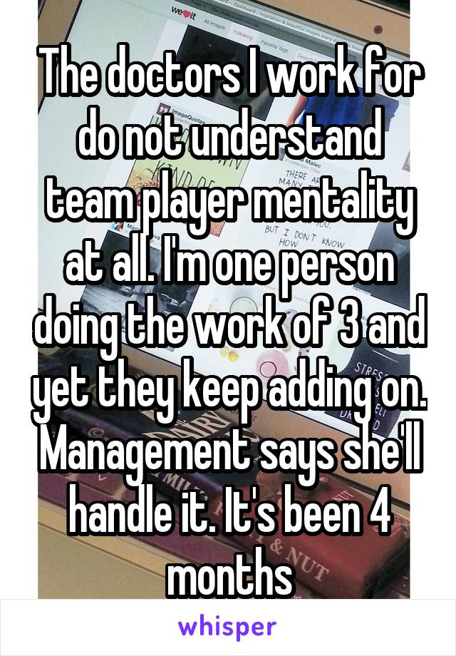 The doctors I work for do not understand team player mentality at all. I'm one person doing the work of 3 and yet they keep adding on. Management says she'll handle it. It's been 4 months