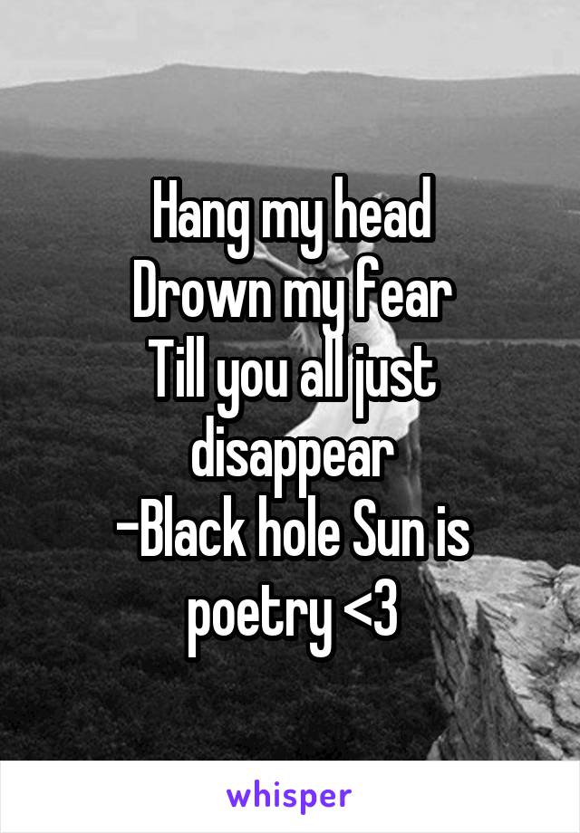 Hang my head
Drown my fear
Till you all just disappear
-Black hole Sun is poetry <3