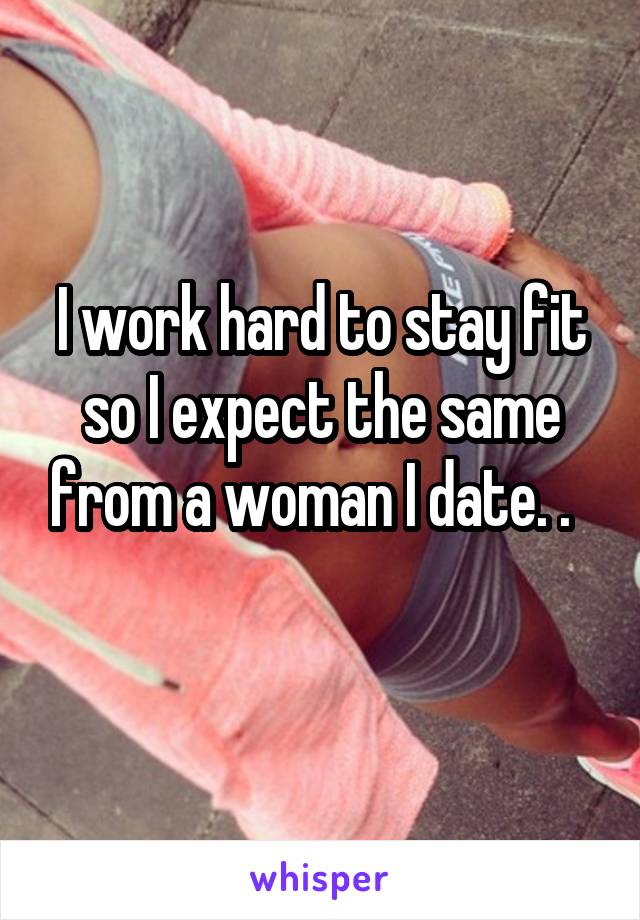 I work hard to stay fit so I expect the same from a woman I date. .  
