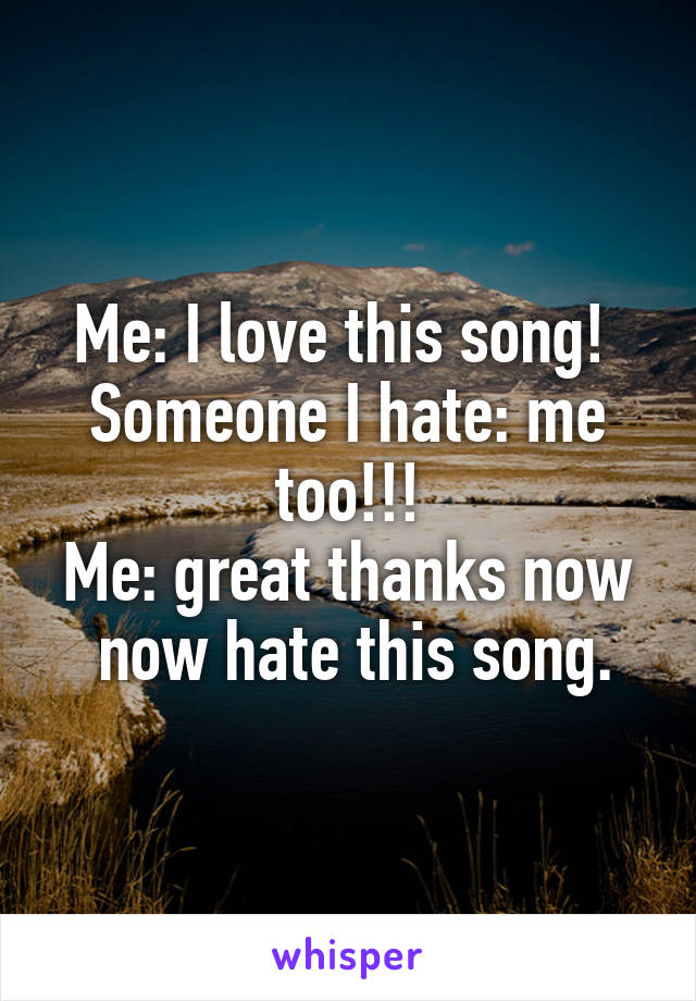 Me: I love this song! 
Someone I hate: me too!!!
Me: great thanks now  now hate this song.