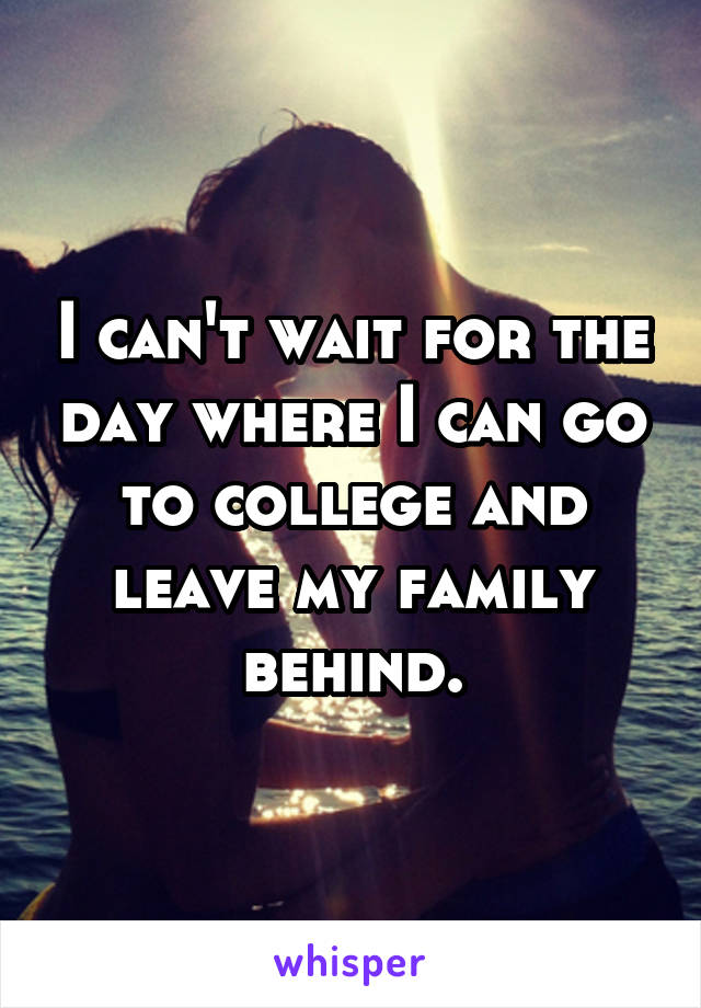 I can't wait for the day where I can go to college and leave my family behind.