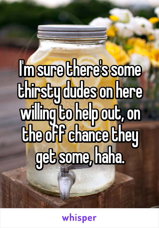 I'm sure there's some thirsty dudes on here willing to help out, on the off chance they get some, haha.