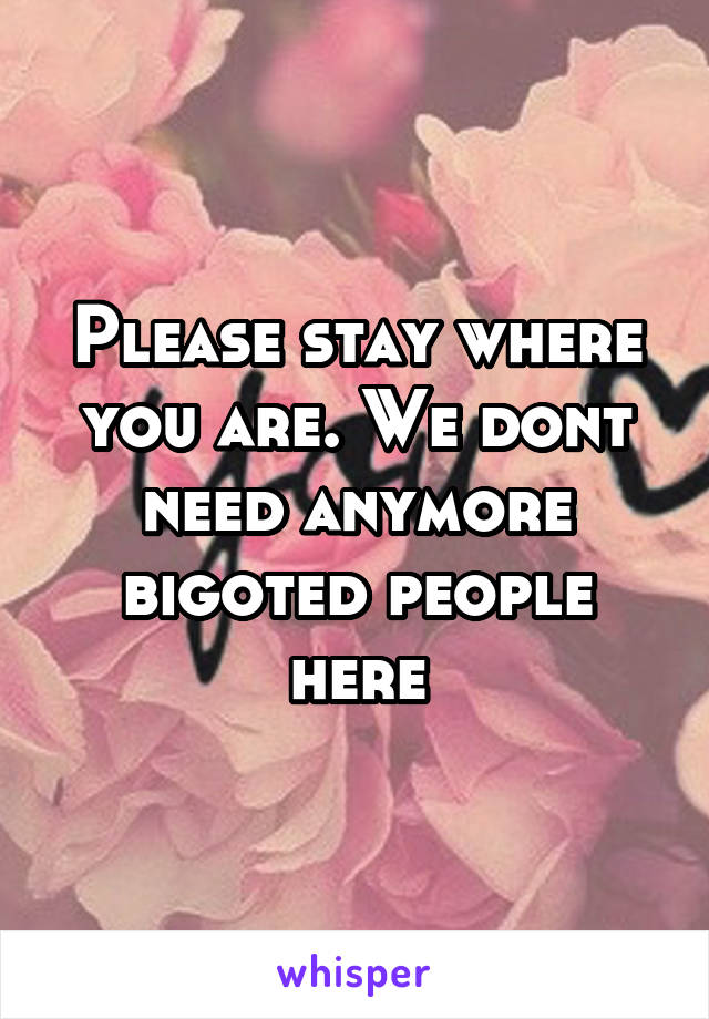 Please stay where you are. We dont need anymore bigoted people here