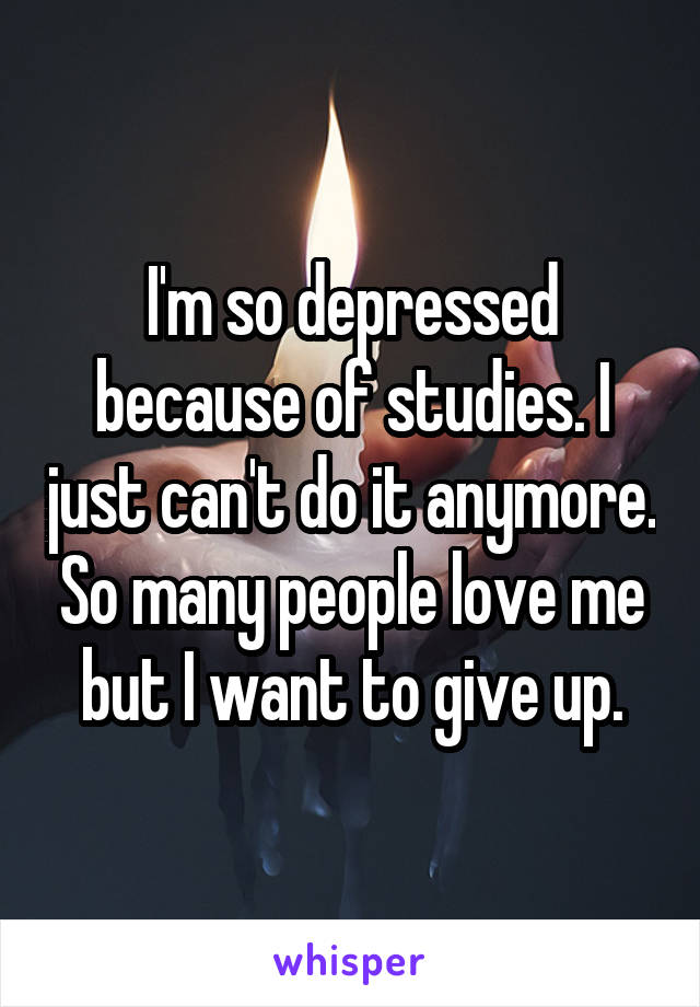 I'm so depressed because of studies. I just can't do it anymore. So many people love me but I want to give up.