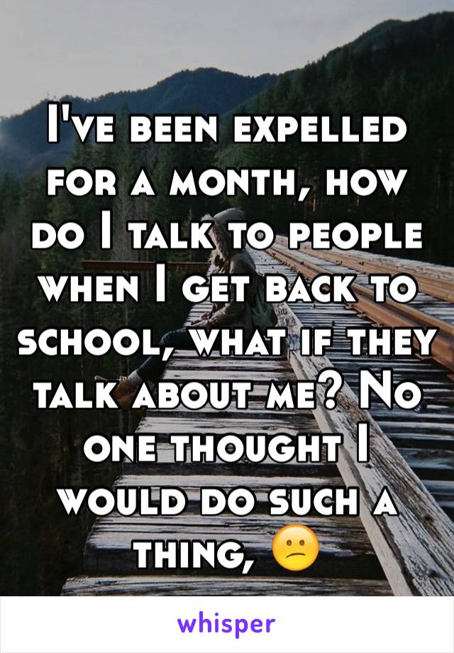 I've been expelled for a month, how do I talk to people when I get back to school, what if they talk about me? No one thought I would do such a thing, 😕