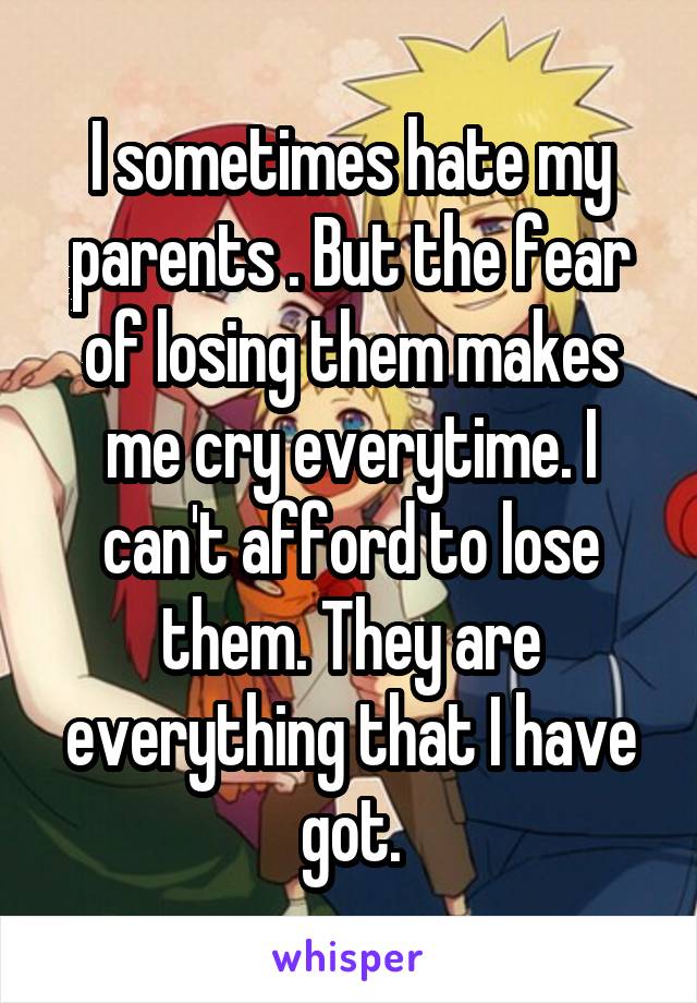 I sometimes hate my parents . But the fear of losing them makes me cry everytime. I can't afford to lose them. They are everything that I have got.