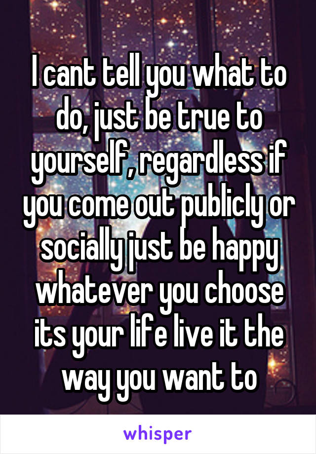 I cant tell you what to do, just be true to yourself, regardless if you come out publicly or socially just be happy whatever you choose its your life live it the way you want to