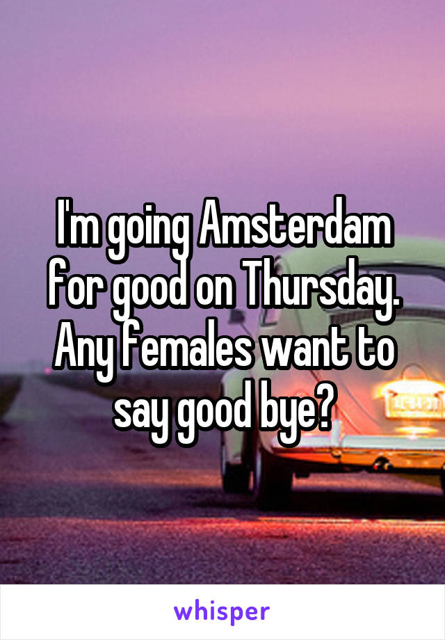 I'm going Amsterdam for good on Thursday. Any females want to say good bye?