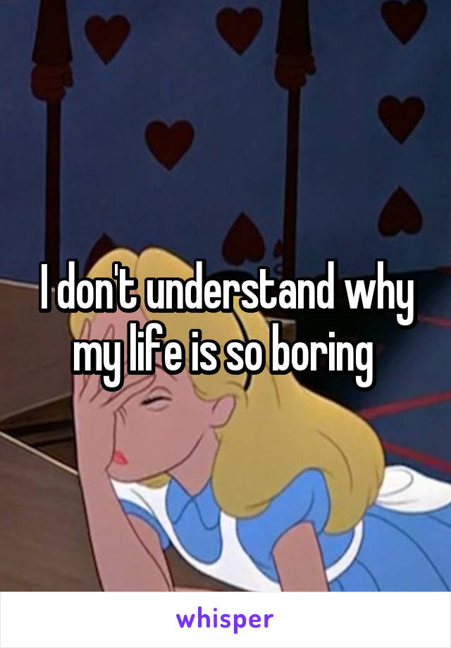 I don't understand why my life is so boring 