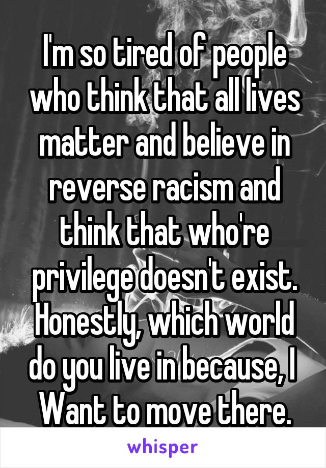 I'm so tired of people who think that all lives matter and believe in reverse racism and think that who're privilege doesn't exist. Honestly, which world do you live in because, I 
Want to move there.