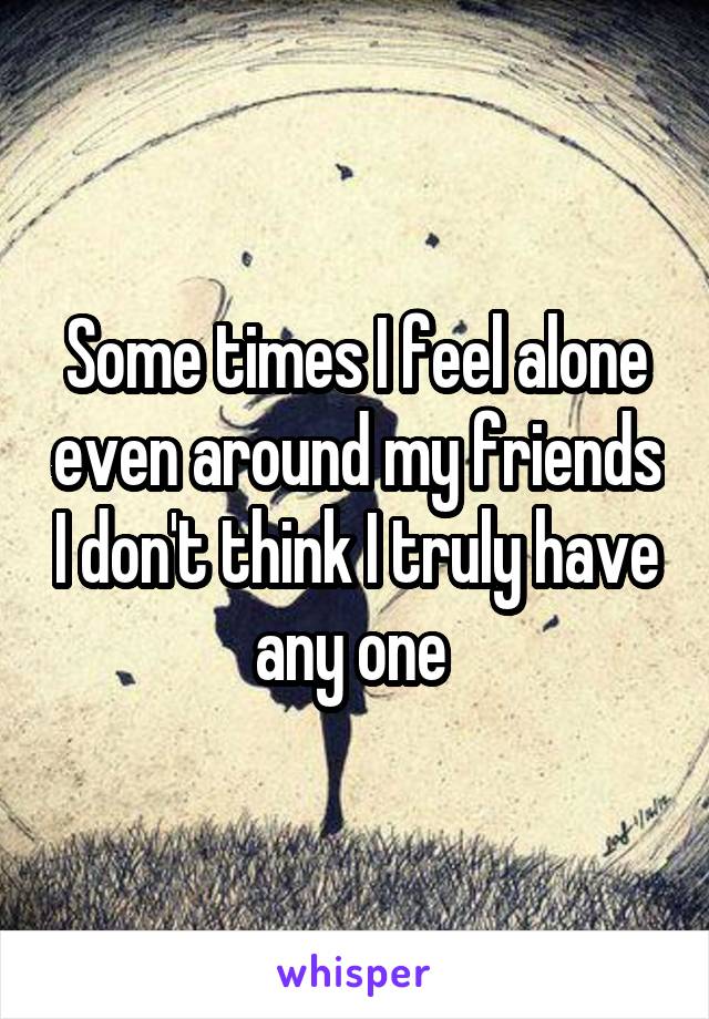 Some times I feel alone even around my friends I don't think I truly have any one 