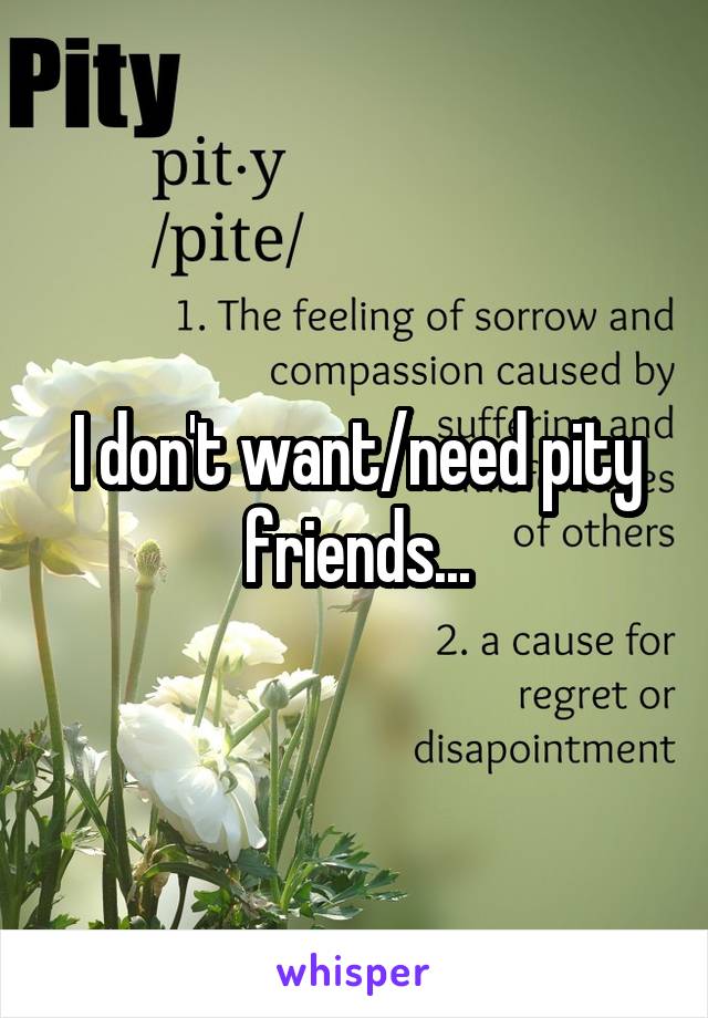 I don't want/need pity friends...