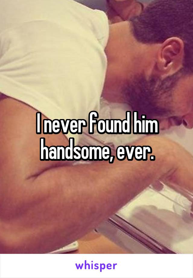 I never found him handsome, ever.