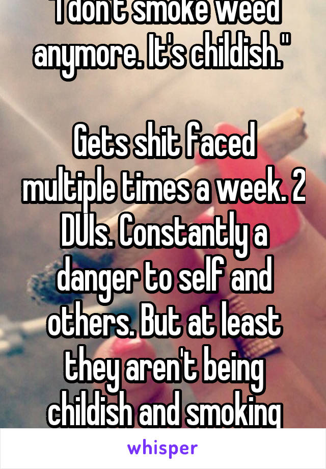 "I don't smoke weed anymore. It's childish." 

Gets shit faced multiple times a week. 2 DUIs. Constantly a danger to self and others. But at least they aren't being childish and smoking weed.