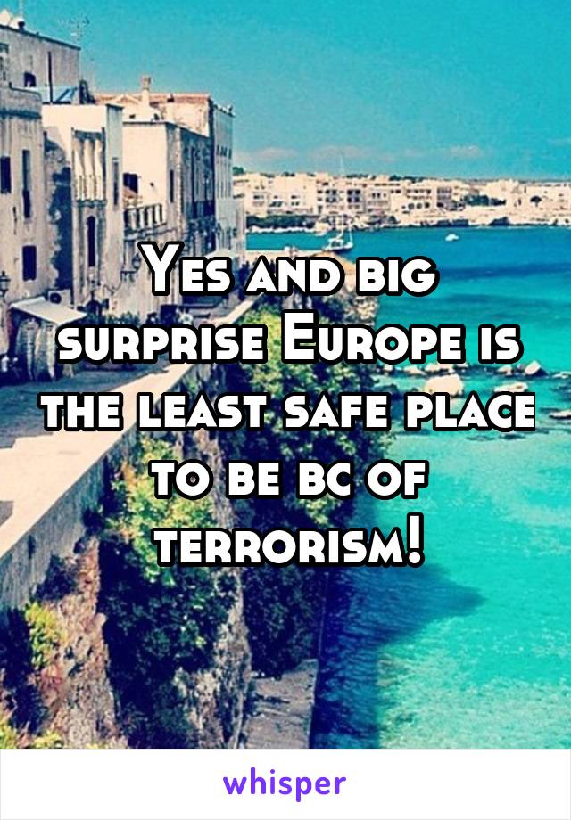 Yes and big surprise Europe is the least safe place to be bc of terrorism!