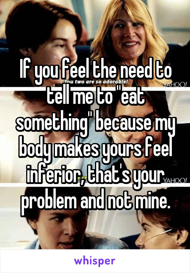 If you feel the need to tell me to "eat something" because my body makes yours feel inferior, that's your problem and not mine.