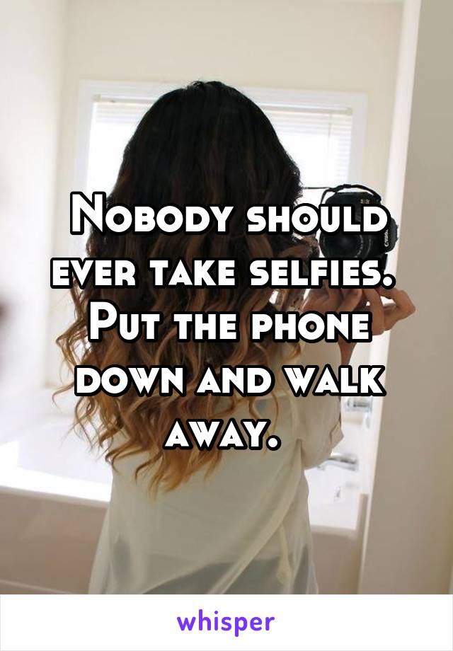 Nobody should ever take selfies.  Put the phone down and walk away. 