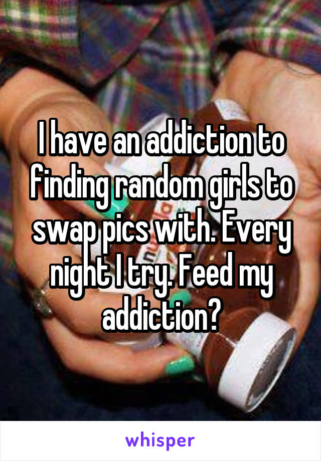 I have an addiction to finding random girls to swap pics with. Every night I try. Feed my addiction?