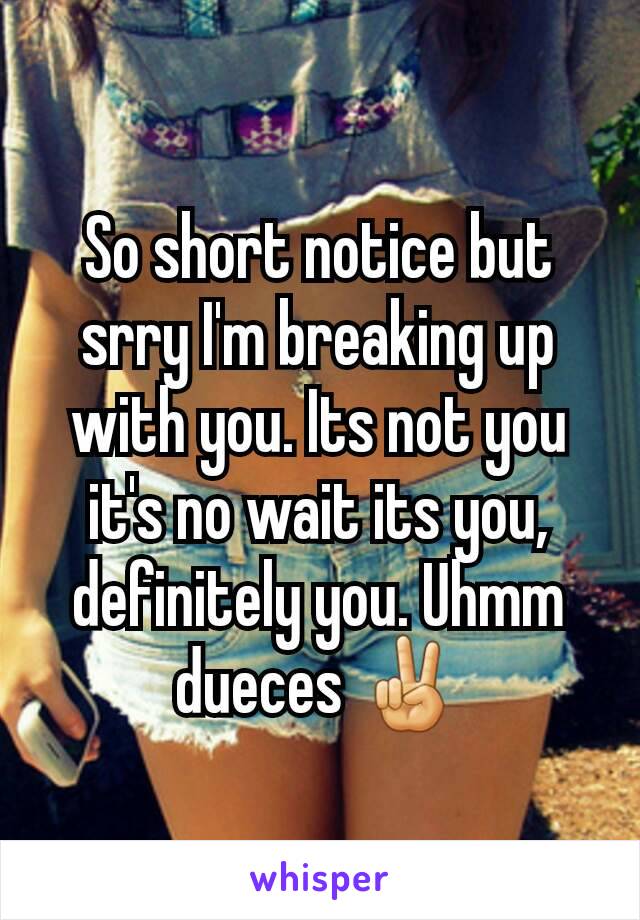 So short notice but srry I'm breaking up with you. Its not you it's no wait its you, definitely you. Uhmm dueces ✌