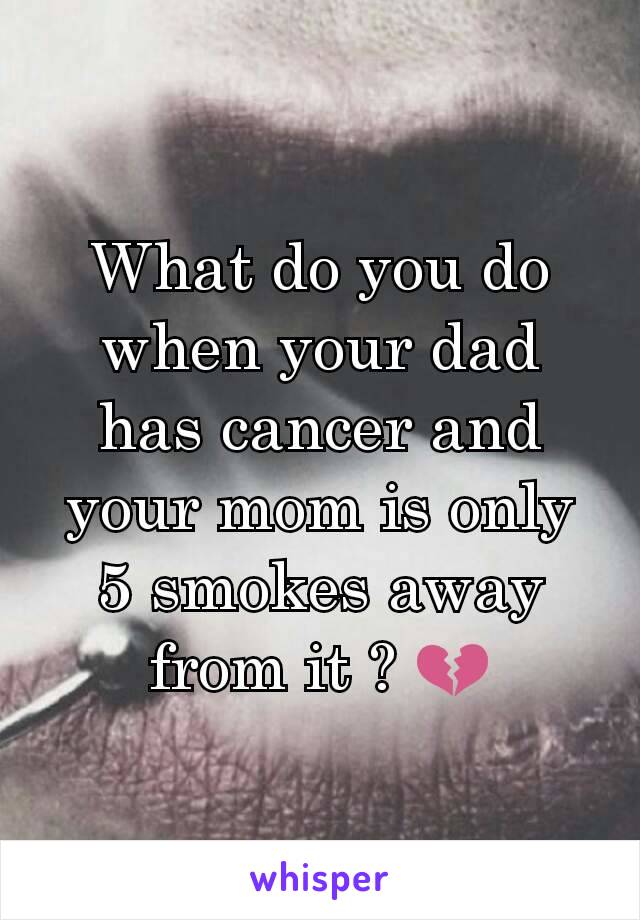 What do you do when your dad has cancer and your mom is only 5 smokes away from it ? 💔