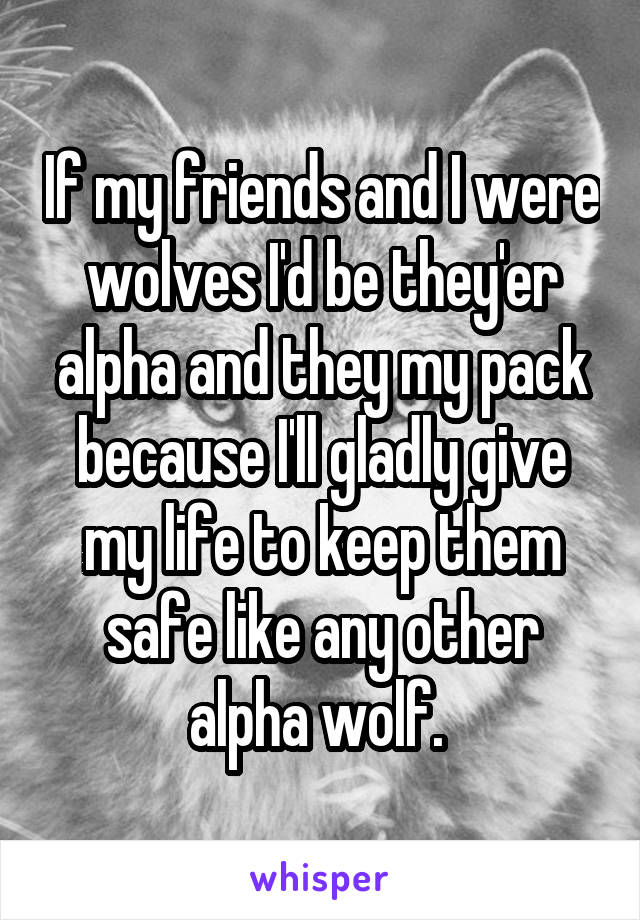 If my friends and I were wolves I'd be they'er alpha and they my pack because I'll gladly give my life to keep them safe like any other alpha wolf. 