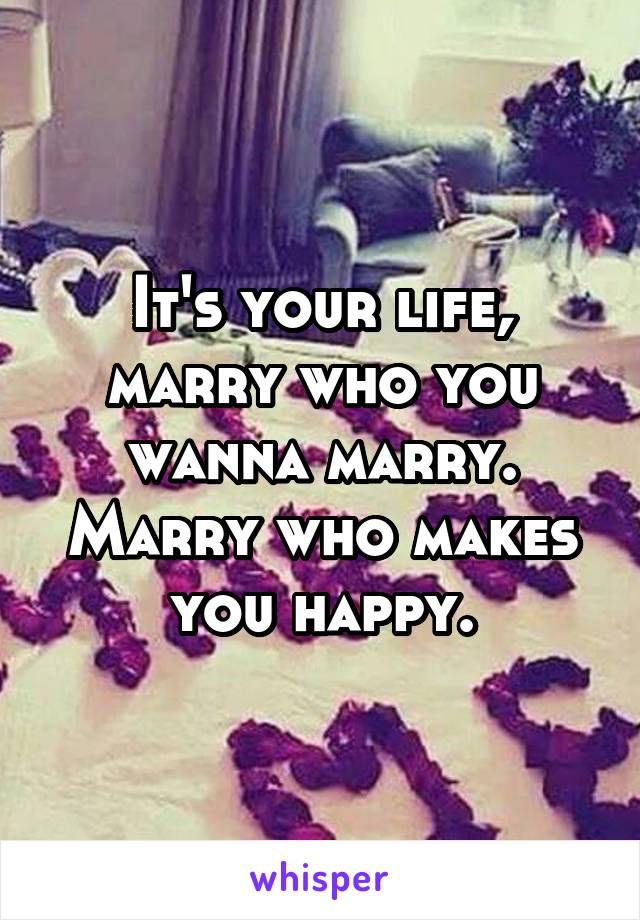 It's your life, marry who you wanna marry. Marry who makes you happy.