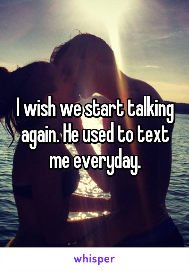 I wish we start talking again. He used to text me everyday.