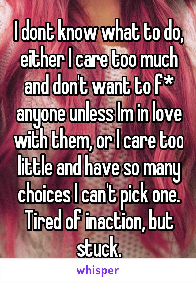 I dont know what to do, either I care too much and don't want to f* anyone unless Im in love with them, or I care too little and have so many choices I can't pick one. Tired of inaction, but stuck.