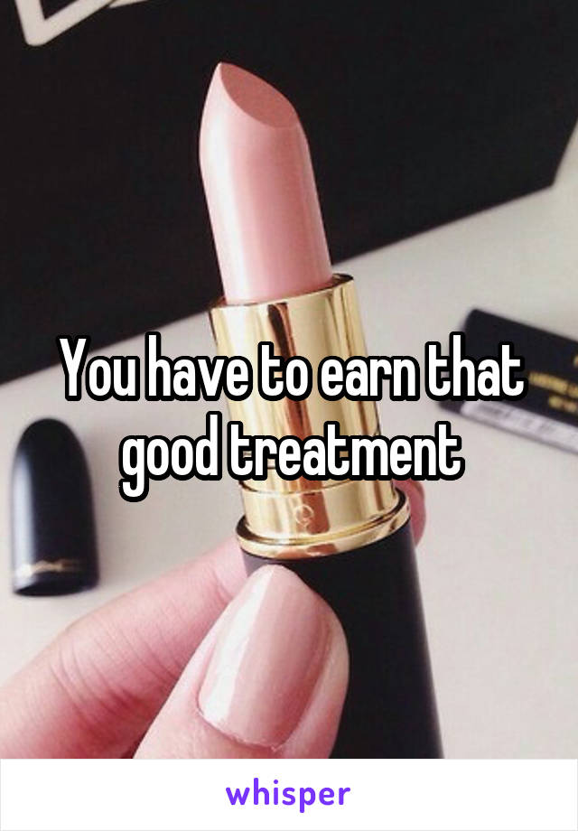 You have to earn that good treatment