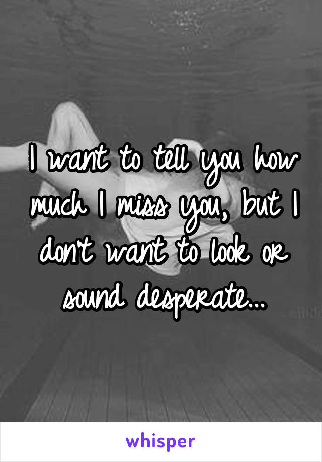 I want to tell you how much I miss you, but I don't want to look or sound desperate...