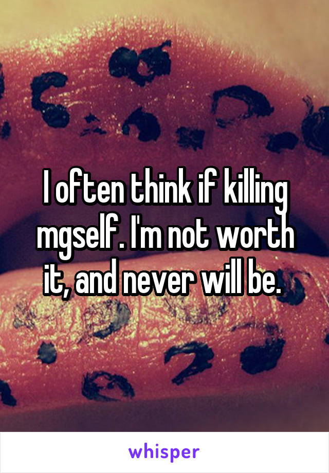 I often think if killing mgself. I'm not worth it, and never will be. 