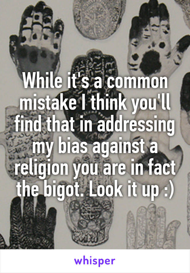 While it's a common mistake I think you'll find that in addressing my bias against a religion you are in fact the bigot. Look it up :)