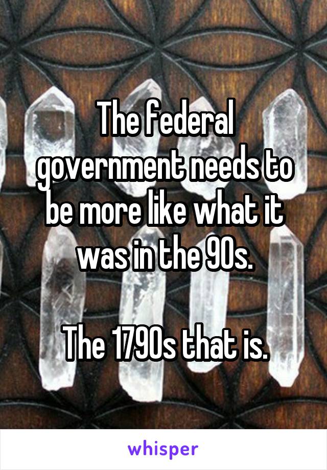 The federal government needs to be more like what it was in the 90s.

The 1790s that is.