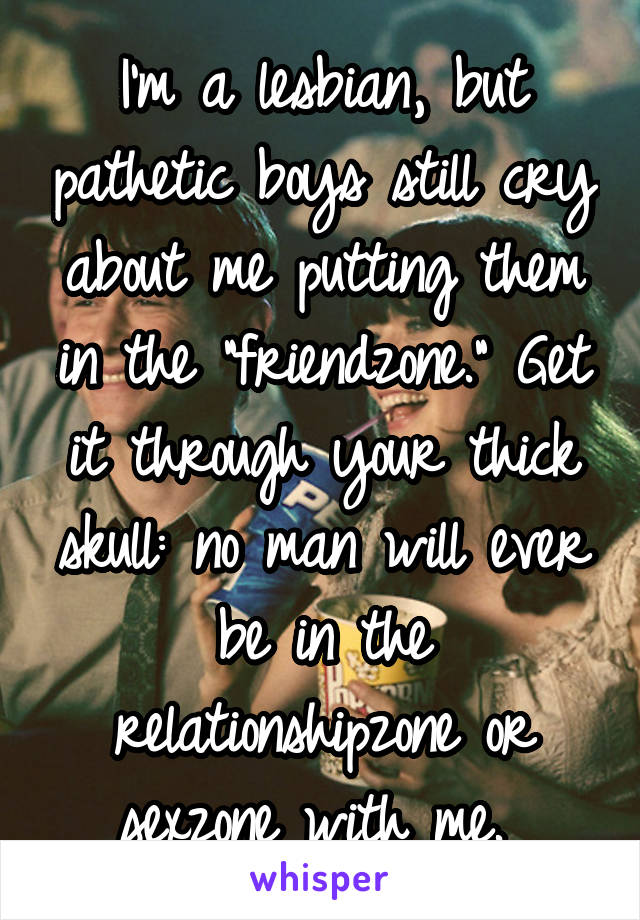 I'm a lesbian, but pathetic boys still cry about me putting them in the "friendzone." Get it through your thick skull: no man will ever be in the relationshipzone or sexzone with me. 